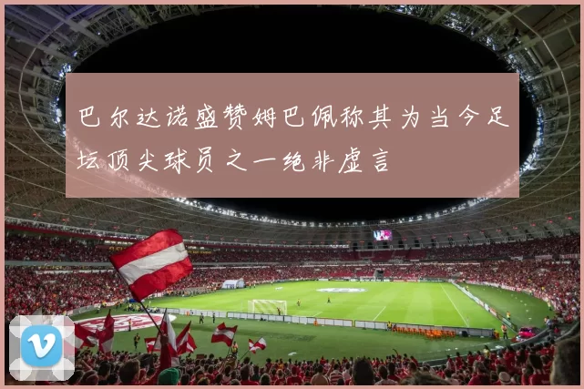巴尔达诺盛赞姆巴佩称其为当今足坛顶尖球员之一绝非虚言