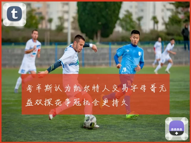 考辛斯认为凯尔特人交易字母哥无益双探花争冠机会更持久