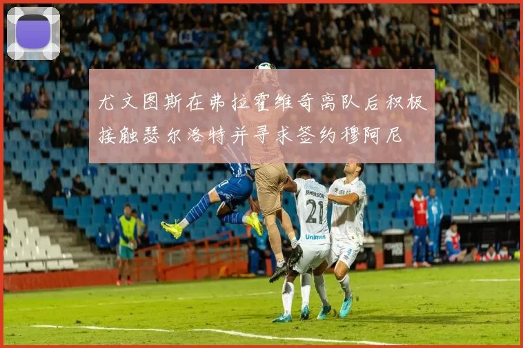 尤文图斯在弗拉霍维奇离队后积极接触瑟尔洛特并寻求签约穆阿尼