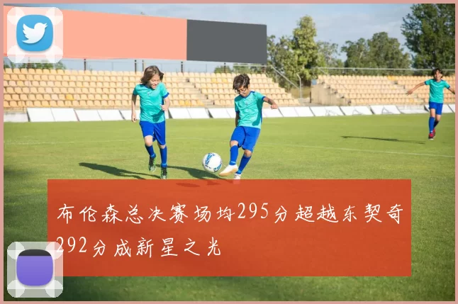布伦森总决赛场均295分超越东契奇292分成新星之光