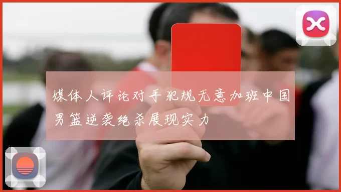 媒体人评论对手犯规无意加班中国男篮逆袭绝杀展现实力