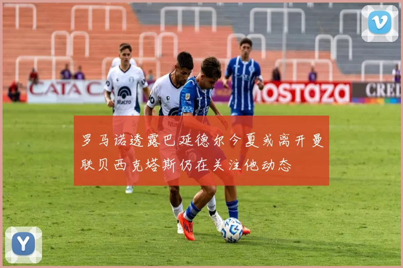 罗马诺透露巴延德尔今夏或离开曼联贝西克塔斯仍在关注他动态