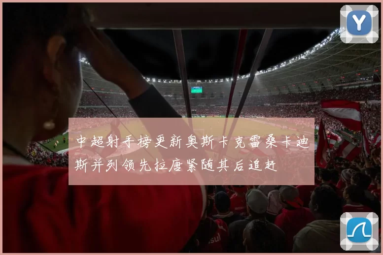 中超射手榜更新奥斯卡克雷桑卡迪斯并列领先拉唐紧随其后追赶