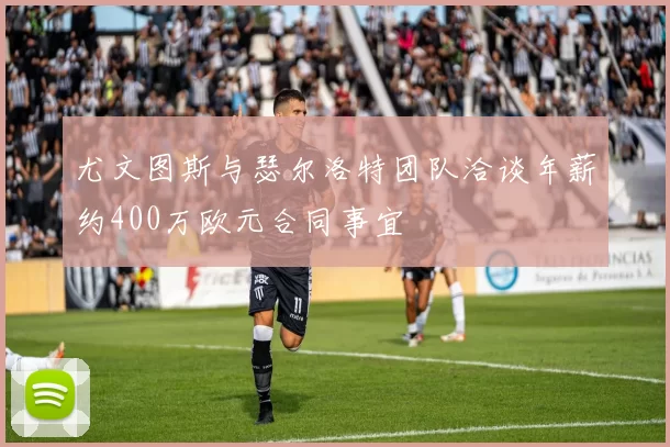 尤文图斯与瑟尔洛特团队洽谈年薪约400万欧元合同事宜