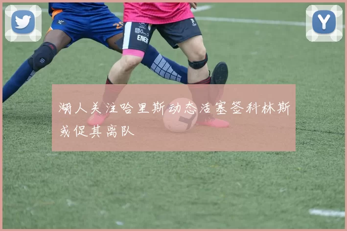 湖人关注哈里斯动态活塞签科林斯或促其离队