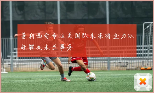普利西奇专注美国队未来将全力以赴解决米兰事务