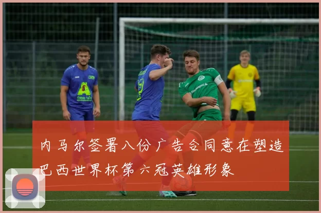 内马尔签署八份广告合同意在塑造巴西世界杯第六冠英雄形象