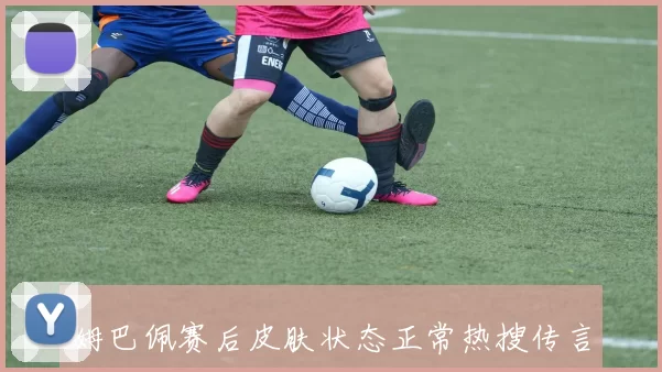 姆巴佩赛后皮肤状态正常热搜传言引发网友热议