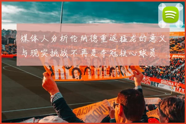 媒体人分析伦纳德重返猛龙的意义与现实挑战不再是夺冠核心球员