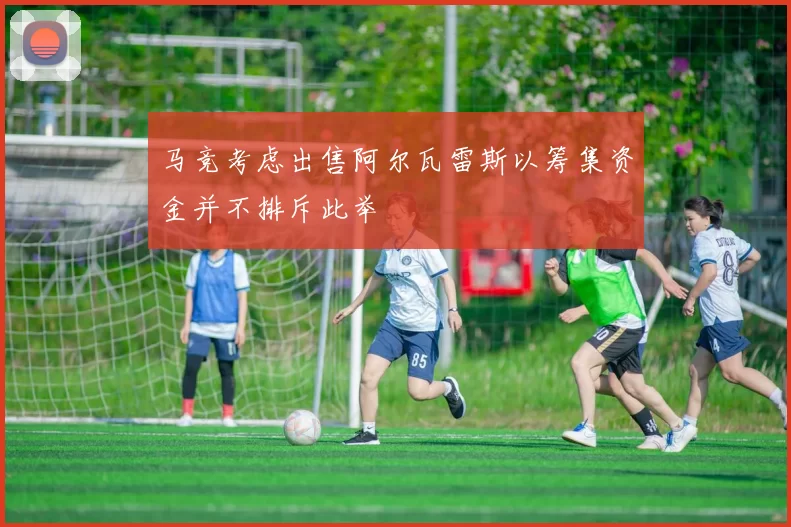 马竞考虑出售阿尔瓦雷斯以筹集资金并不排斥此举